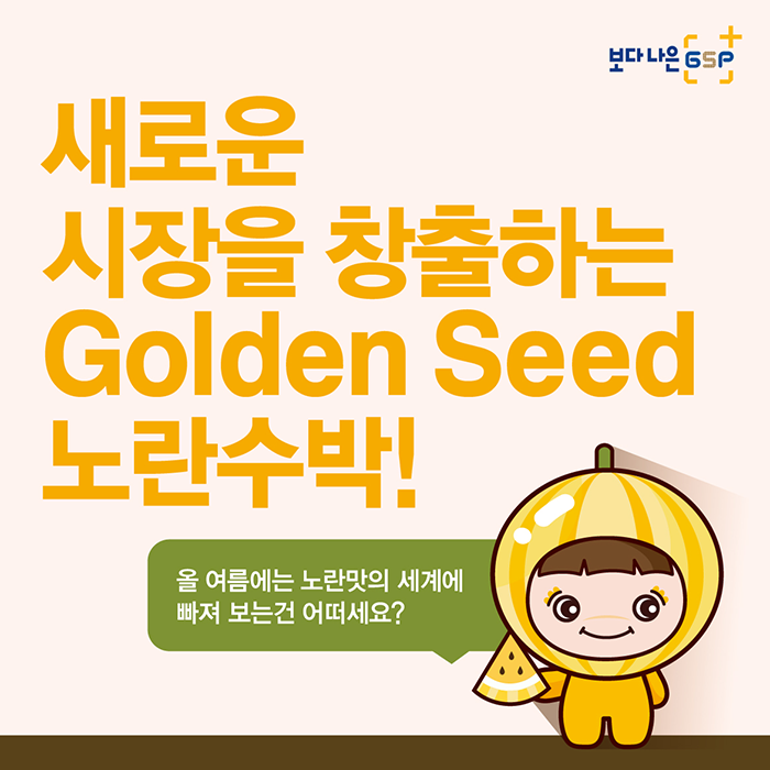 보다나은 gsp 새로운 시장을 창출하는 Golden Seed 노란수박!
올 여름에는 노란맛의 세계에 빠져 보는건 어떠세요?
