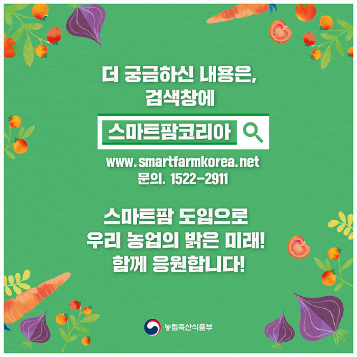 더 궁금하신 내용은, 검색창에 스마트팜코리아 www.smartfarmkorea.net 스마트팜 도입으로 우리 농업의 밝은 미래! 함께 응원합니다! 농림축산식품부
