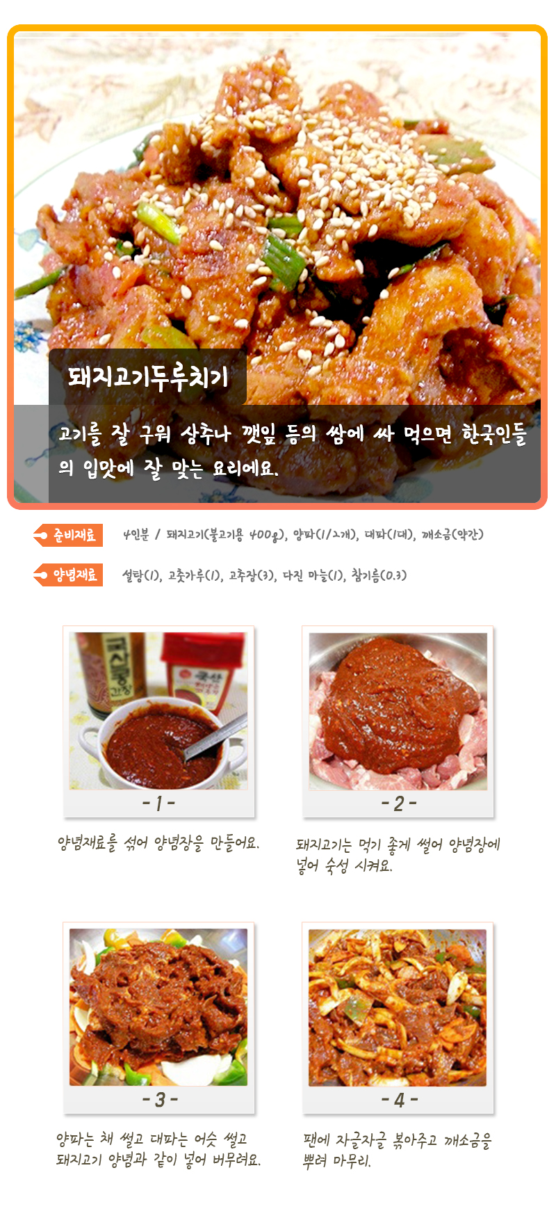 돼지고기두루치기 고기를 잘 구워 상추나 깻잎 등의 쌈에 싸 먹으면 한국인들의 입맛에 잘 맞는 요리에요. 준비재료 4인분 / 돼지고기(불고기용 400g), 양파(1/2개), 대파(1대), 깨소금(약간) 양념재료 설탕(1), 고춧가루(1), 고추장(3), 다진 마늘(1), 참기름(0.3) -1- 양념재료를 섞어 양념장을 만들어요. -2- 돼지고기는 먹기 좋게 썰어 양념장에 넣어 숙성 시켜요. -3- 양파는 채 썰고 대파는 어슷 썰고 돼지고기 양념과 같이 넣어 버무려요. -4- 팬에 자글자글 볶아주고 깨소금을 뿌려 마무리.