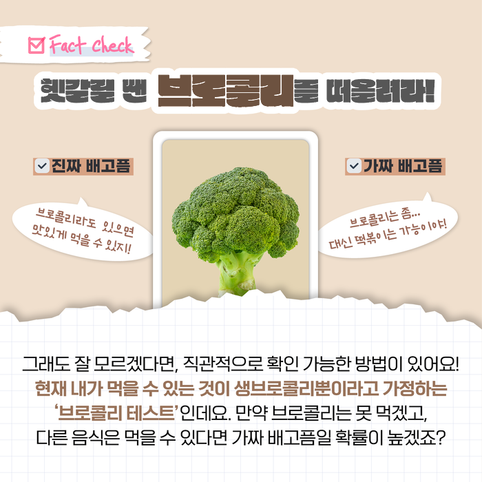 Fact Check 헷갈릴 땐 브로콜리를 떠올려라! 진짜 배고픔 브로콜리라도 있으면 맛있게 먹을 수 있지! 가짜 배고픔 브로콜리는 좀... 대신 떡볶이는 가능이야! 그래도 잘 모르겠다면, 직관적으로 확인 가능한 방법이 있어요! 현재 내가 먹을 수 있는 것이 생브로콜리뿐이라고 가정하는 '브로콜리 테스트'인데요. 만약 브로콜리는 못 먹겠고, 다른 음식은 먹을 수 있다면 가짜 배고픔일 확률이 높겠죠?