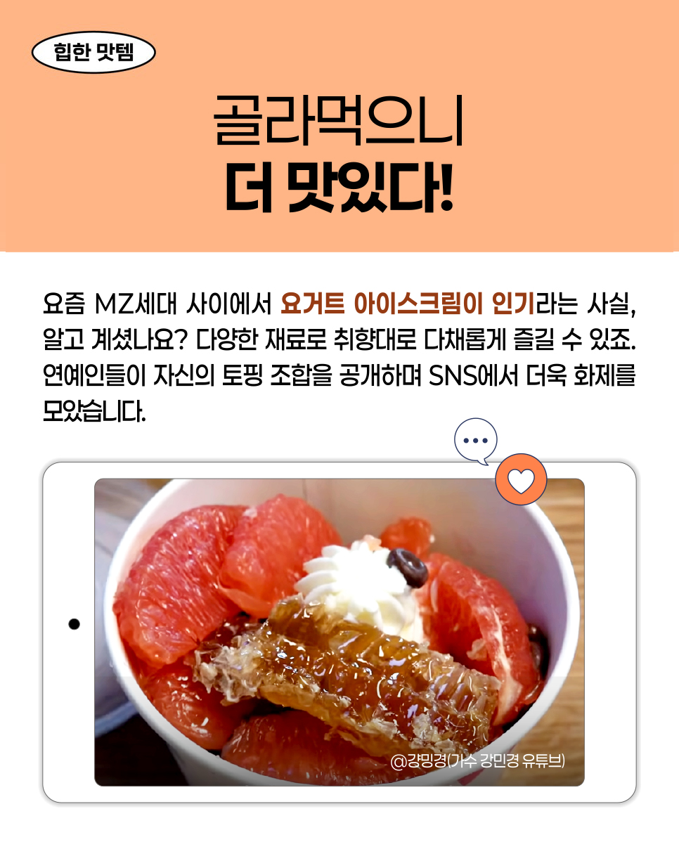 힙한 맛템. 골라먹으니 더 맛있다! 요즘 MZ세대 사이에서 요거트 아이스크림이 인기라는 사실, 알고 계셨나요? 다양한 재료로 취향대로 다채롭게 즐길 수 있죠. 연예인들이 자신의 토핑 조합을 공개하며 SNS에서 더욱 화제를 모았습니다. @강민경(가수 강민경 유튜브)
