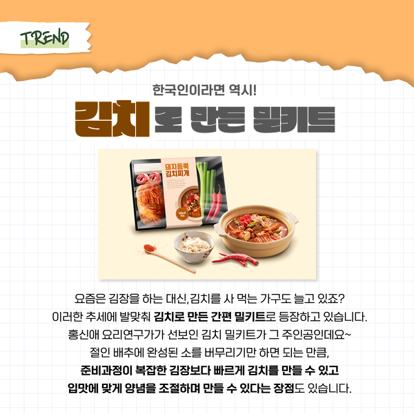 TREND 한국인이라면 역시! 김치로 만든 밀키트 돼지듬뿍 김치찌개 요즘은 김장을 하는 대신, 김치를 사 먹는 가구도 늘고 있죠? 이러한 추세에 발맞춰 김치로 만든 간편 밀키트도 등장하고 있습니다. 홍신애 요리연구가가 선보인 김치 밀키트가 그 주인공인데요~ 절인 배추에 완성된 소를 버무리기만 하면 되는 만큼, 준비과정이 복잡한 김장보다 빠르게 김치를 만들 수 있고 입맛에 맞게 양념을 조절하며 만들 수 있다는 장점도 있습니다.
