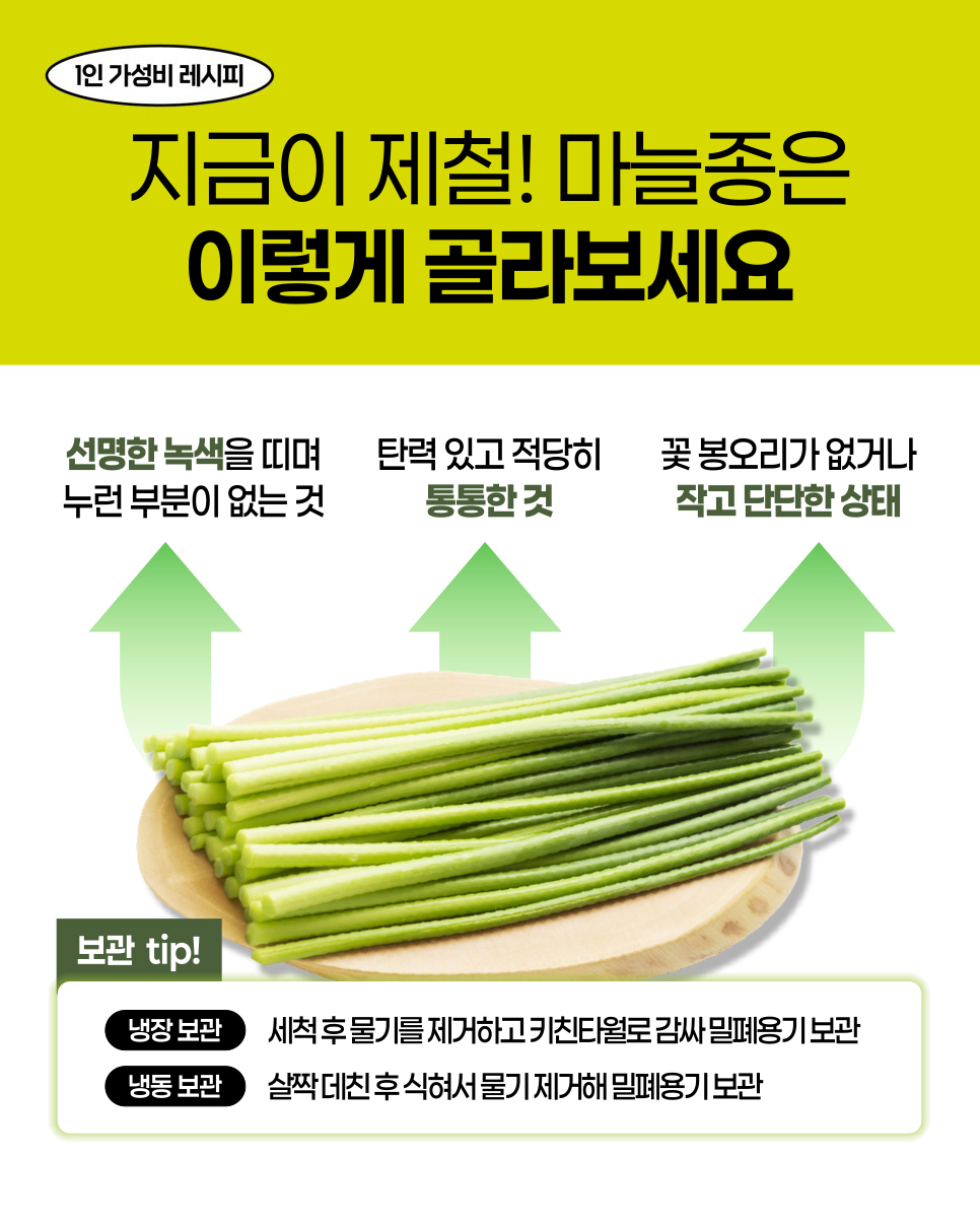 1인 가성비 레시피. 지금이 제철! 마늘종은 이렇게 골라보세요. 선명한 녹색을 띠며 누런 부분이 없는 것. 탄력 있고 적당히 통통한 것. 꽃 봉오리가 없거나 작고 단단한 상태. 보관 tip! 냉장 보관: 세척 후 물기를 제거하고 키친타월로 감싸 밀폐용기 보관. 냉동 보관: 살짝 데친 후 식혀서 물기 제거해 밀폐용기 보관.