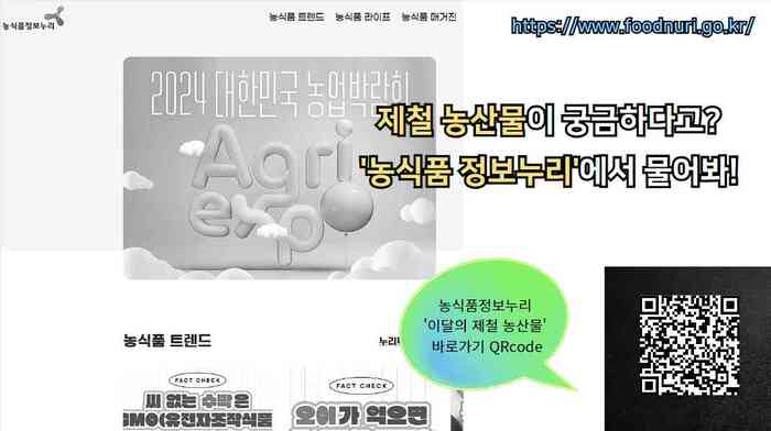 농식품정보누리 농식품 트렌드 농식품 라이프 농식품 매거진 https://www.foodnuri.go.kr/ 2024 대한민국 농업박람회 Agri expo 제철 농산물이 궁금하다고? '농식품 정보누리'에서 물어봐! 농식품 트렌드 FACT CHECK 씨 없는 수박은 GMO (유전자조작식품)... FACT CHECK 오이가 먹으면... 농식품정보누리 '이달의 제철 농산물' 바로가기 QRcode https://www.foodnuri.go.kr/portal/bbs/B0000299/list.do?menuNo=300106