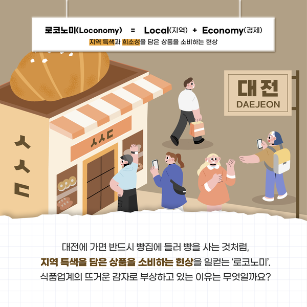 로코노미(Loconomy) = Local(지역) + Economy(경제) 지역 특색과 희소성을 담은 상품을 소비하는 현상 ㅅㅅㄷ 대전 DAEJEON 대전에 가면 반드시 빵집에 들러 빵을 사는 것처럼, 지역 특색을 담은 상품을 소비하는 현상을 일컫는 '로코노미'. 식품업계의 뜨거운 감자로 부상하고 있는 이유는 무엇일까요?