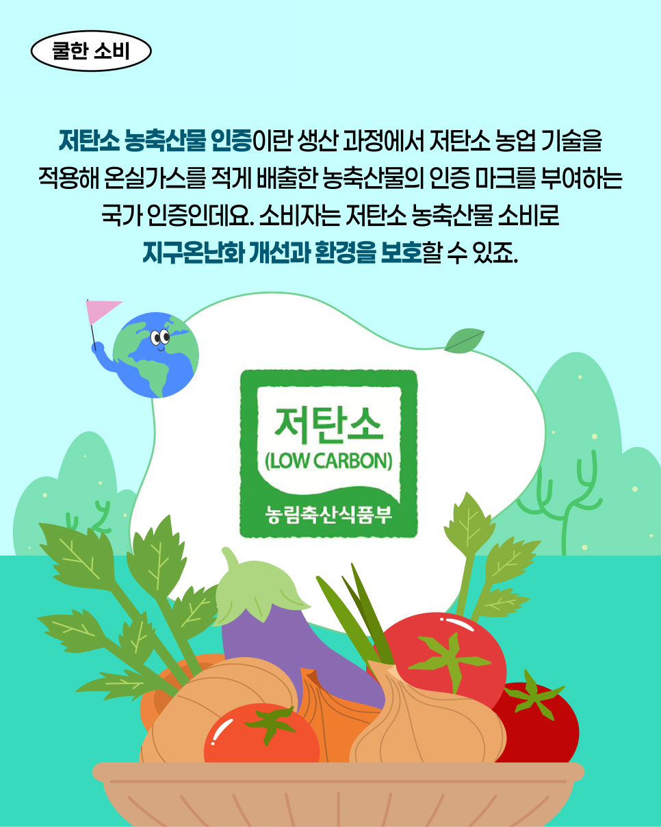 쿨한 소비. 저탄소 농축산물 인증이란 생산 과정에서 저탄소 농업 기술을 적용해 온실가스를 적게 배출한 농축산물의 인증 마크를 부여하는 국가 인증인데요. 소비자는 저탄소 농축산물 소비로 지구온난화 개선과 환경을 보호할 수 있죠. 저탄소 (LOW CARBON). 농림축산식품부.