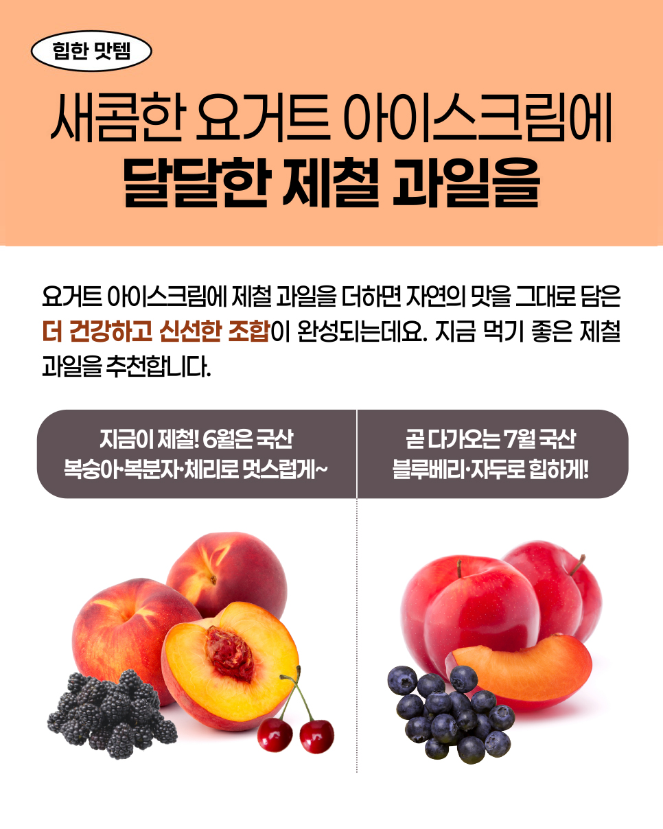 힙한 맛템. 새콤한 요거트 아이스크림에 달달한 제철 과일을. 더 건강하고 신선한 조합. 지금 먹기 좋은 제철 과일을 추천합니다. 지금이 제철! 6월은 국산 복숭아·복분자·체리로 멋스럽게~ 곧 다가오는 7월 국산 블루베리·자두로 힙하게!