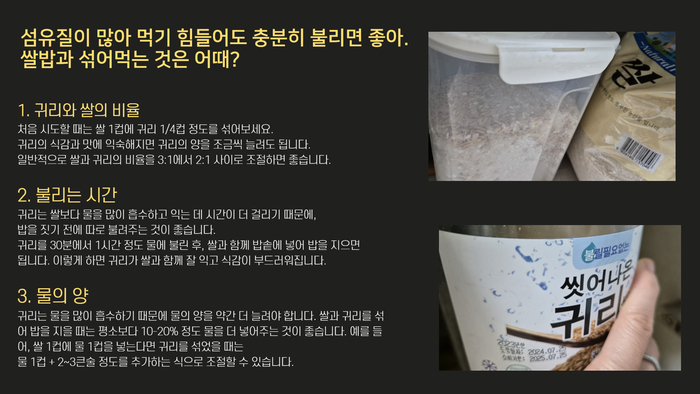 식이섬유가 많아서 먹기 힘들어도 충분히 불리면 좋아요. 흰쌀밥에 섞어 먹어볼까요? 귀리와 쌀의 비율 처음 시도할 때는 쌀 1컵에 귀리 1/4컵 정도를 섞어보세요. 귀리의 식감과 맛에 익숙해지면 귀리의 양을 조금씩 늘려도 됩니다. 일반적으로 쌀과 귀리의 비율을 3:1에서 2:1 사이로 조절하면 좋습니다. 불리는 시간 귀리는 쌀보다 물을 많이 흡수하고 익는 데 시간이 더 걸리기 때문에, 밥을 짓기 전에 따로 불려주는 것이 좋습니다. 귀리를 30분에서 1시간 정도 물에 불린 후, 쌀과 함께 밥솥에 넣어 밥을 지으면 됩니다. 이렇게 하면 귀리가 쌀과 함께 잘 익고 식감이 부드러워집니다. 물의 양 또, 귀리는 물을 많이 흡수하기 때문에 물의 양을 약간 더 늘려야 합니다. 쌀과 귀리를 섞어 밥을 지을 때는 평소보다 10-20% 정도 물을 더 넣어주는 것이 좋습니다. 예를 들어, 쌀 1컵에 물 1컵을 넣는다면 귀리를 섞었을 때는 물 1컵 + 2~3큰술 정도를 추가하는 식으로 조절할 수 있습니다. 찰. 씻어나온 귀리 불릴 필요 없는 도정일자 2024.07.25 소비기한 2025.07.25