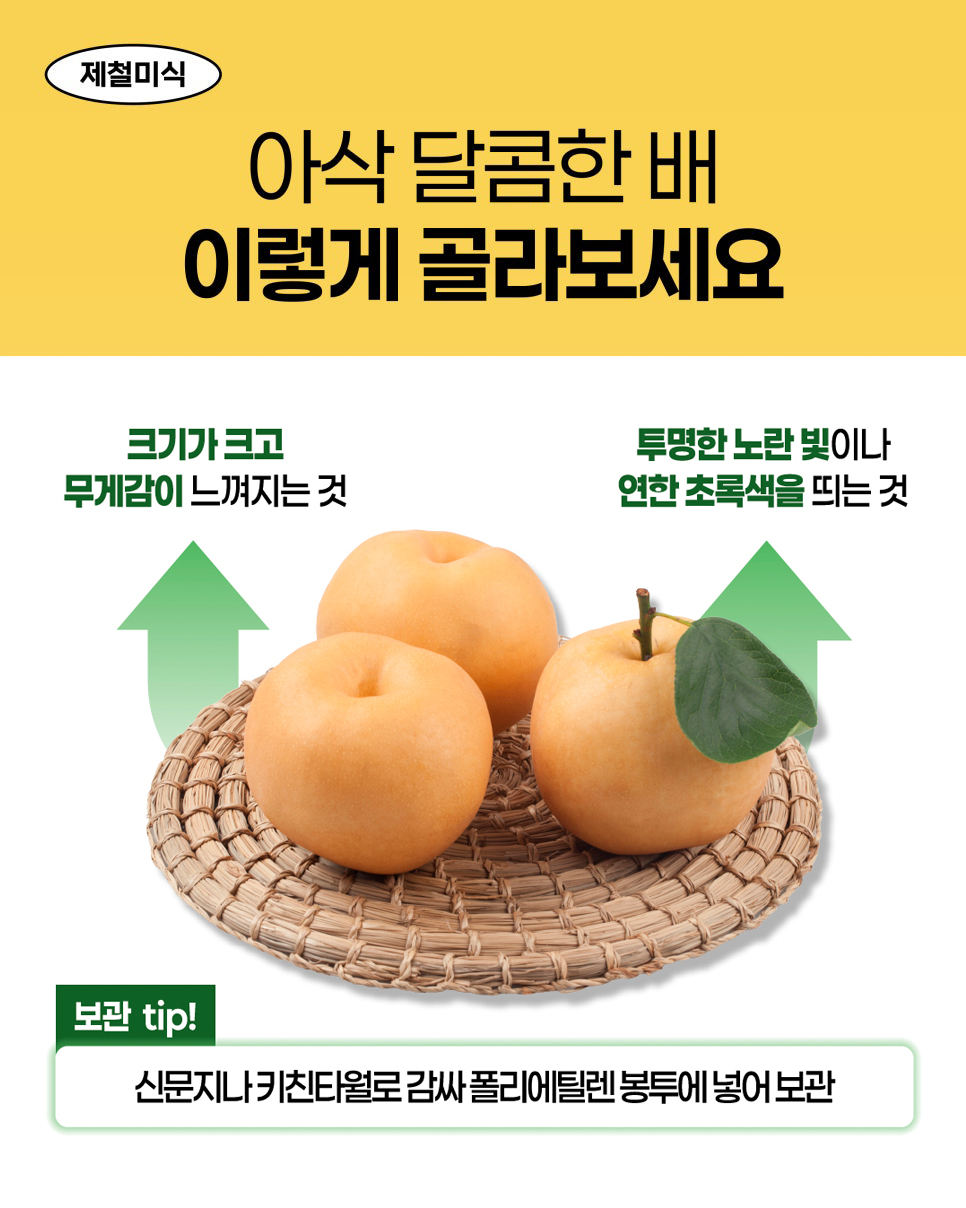 제철미식. 아삭 달콤한 배 이렇게 골라보세요. 크기가 크고 무게감이 느껴지는 것. 투명한 노란 빛이나 연한 초록색을 띄는 것. 보관 tip! 신문지나 키친타월로 감싸 폴리에틸렌 봉투에 넣어 보관