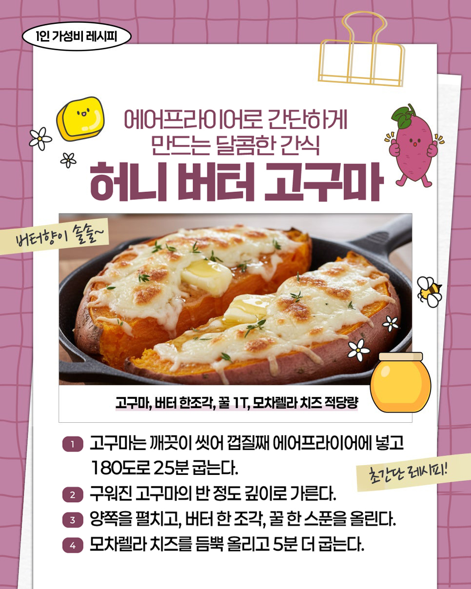 1인 가성비 레시피. 에어프라이어로 간단하게 만드는 달콤한 간식 허니 버터 고구마. 버터향이 솔솔~. 고구마, 버터 한조각, 꿀 1T, 모짜렐라 치즈 적당량. ① 고구마는 깨끗이 씻어 껍질째 에어프라이어에 넣고 180도로 25분 굽는다. ② 구워진 고구마의 반 정도 깊이로 가른다. ③ 양쪽을 펼치고, 버터 한 조각, 꿀 한 스푼을 올린다. ④ 모짜렐라 치즈를 듬뿍 올리고 5분 더 굽는다. 초간단 레시피!
