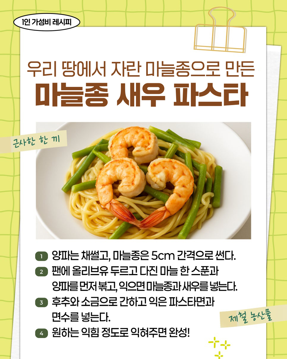 1인 가성비 레시피. 우리 땅에서 자란 마늘종으로 만든 마늘종 새우 파스타. 근사한 한 끼. 제철 농산물. 1. 양파는 채썰고, 마늘종은 5cm 간격으로 썬다. 2. 팬에 올리브유 두르고 다진 마늘 한 스푼과 양파를 먼저 볶고, 익으면 마늘종과 새우를 넣는다. 3. 후추와 소금으로 간하고 익은 파스타면과 면수를 넣는다. 4. 원하는 익힘 정도로 익혀주면 완성!