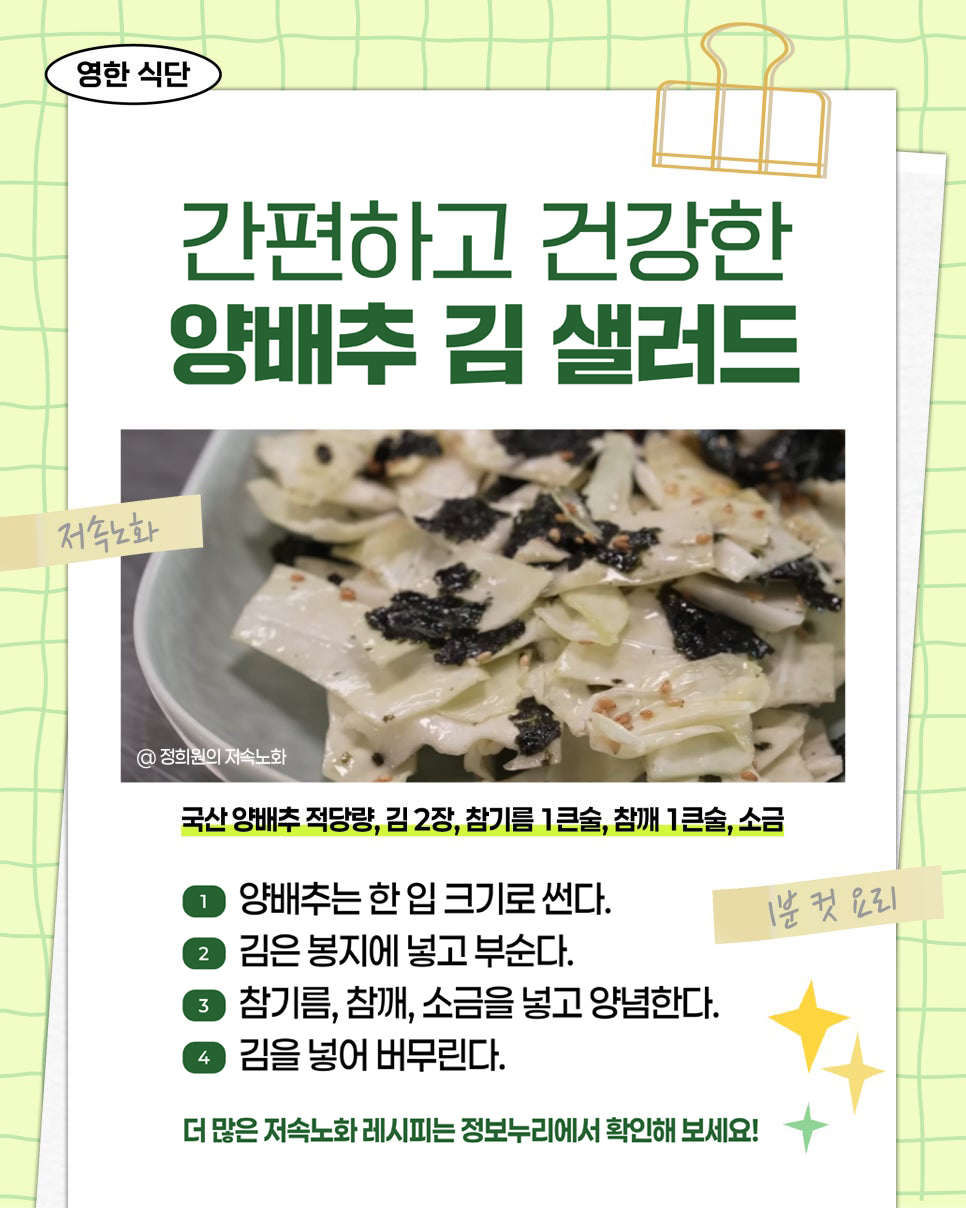 영한 식단. 간편하고 건강한 양배추 김 샐러드. 저속노화. 1분 컷 요리. @ 정희원의 저속노화. 재료: 국산 양배추 적당량, 김 2장, 참기름 1큰술, 참깨 1큰술, 소금. 1. 양배추는 한 입 크기로 썬다. 2. 김은 봉지에 넣고 부순다. 3. 참기름, 참깨, 소금을 넣고 양념한다. 4. 김을 넣어 버무린다. 더 많은 저속노화 레시피는 정보누리에서 확인해 보세요!