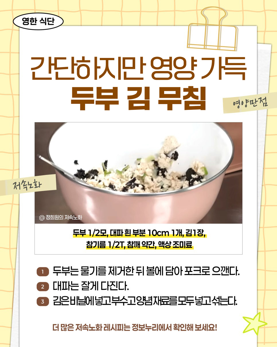 영한 식단. 간단하지만 영양 가득 두부 김 무침. 영양만점. 저속노화. @ 정희원의 저속노화. 재료: 두부 1/2모, 대파 흰 부분 10cm 1개, 김 1장, 참기름 1/2T, 참깨 약간, 액상 조미료. 1. 두부는 물기를 제거한 뒤 볼에 담아 포크로 으깬다. 2. 대파는 잘게 다진다. 3. 김은 비닐에 넣고 부수고 양념 재료를 모두 넣고 섞는다. 더 많은 저속노화 레시피는 정보누리에서 확인해 보세요!