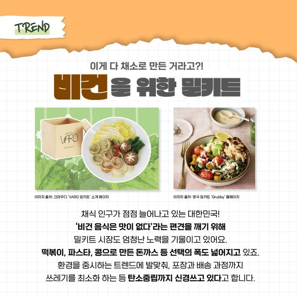 TREND 이게 다 채소로 만든 거라고?! 비건을 위한 밀키트 이미지 출처: 크라우디 'VARO 밀키트' 소개 페이지 이미지 출처: 영국 밀키트 'Grubby' 홈페이지 채식 인구가 점점 늘어나고 있는 대한민국! ‘비건 음식은 맛이 없다’라는 편견을 깨기 위해 밀키트 시장도 엄청난 노력을 기울이고 있어요. 떡볶이, 파스타, 콩으로 만든 돈까스 등 선택의 폭도 넓어지고 있죠. 환경을 중시하는 트렌드에 발맞춰, 포장과 배송 과정까지 쓰레기를 최소화 하는 등 탄소중립까지 신경쓰고 있다고 합니다.