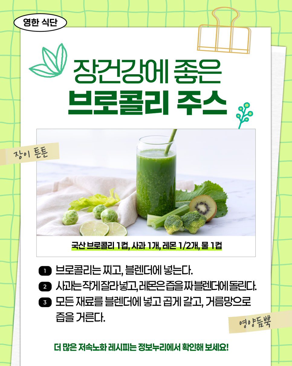 영한 식단. 장건강에 좋은 브로콜리 주스. 장이 튼튼. 국산 브로콜리 1컵, 사과 1개, 레몬 1/2개, 물 1컵. ① 브로콜리는 찌고, 블렌더에 넣는다. ② 사과는 작게 잘라 넣고, 레몬은 즙을 짜 블렌더에 돌린다. ③ 모든 재료를 블렌더에 넣고 곱게 갈고, 거름망으로 즙을 거른다. 영양듬뿍. 더 많은 저속노화 레시피는 정보누리에서 확인해 보세요!
