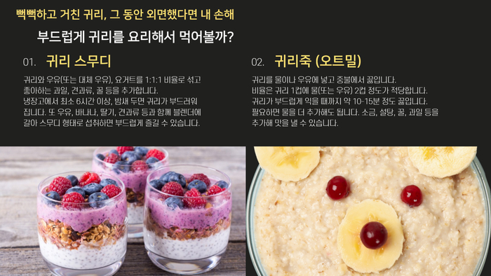 뻑뻑하고 거친 귀리, 그 동안 외면했다면 내 손해 부드럽게 귀리를 요리해서 먹어볼까? 01. 귀리 스무디 귀리와 우유(또는 대체 우유), 요거트를 1:1:1 비율로 섞고 좋아하는 과일, 견과류, 꿀 등을 추가합니다. 냉장고에서 최소 6시간 이상, 밤새 두면 귀리가 부드러워집니다. 또, 우유, 바나나, 딸기, 견과류 등과 함께 블렌더에 갈아 스무디 형태로 섭취하면 부드럽게 즐길 수 있습니다. 02. 귀리죽 (오트밀) 귀리를 물이나 우유에 넣고 중불에서 끓입니다. 비율은 귀리 1컵에 물(또는 우유) 2컵 정도가 적당합니다. 귀리가 부드럽게 익을 때까지 약 10-15분 정도 끓입니다. 필요하면 물을 더 추가해도 됩니다. 소금, 설탕, 꿀, 과일 등을 추가해 맛을 낼 수 있습니다.