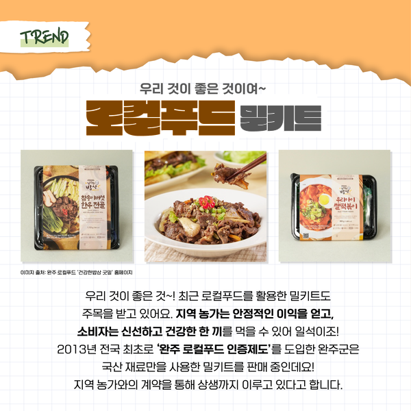 TREND 우리 것이 좋은 것이여~ 로컬푸드 밀키트 참송이 버섯 한우 전골 우리아이 쌀떡볶이 이미지 출처: 완주 로컬푸드 '건강한밥상 굿말' 홈페이지 우리 것이 좋은 것~! 최근 로컬푸드를 활용한 밀키트도 주목을 받고 있어요. 지역 농가는 안정적인 이익을 얻고, 소비자는 신선하고 건강한 한 끼를 먹을 수 있어 일석이조! 2013년 전국 최초로 '완주 로컬푸드 인증제도'를 도입한 완주군은 국산 재료만을 사용한 밀키트를 판매 중인데요! 지역 농가와의 계약을 통해 상생 까지 이루고 있다고 합니다.