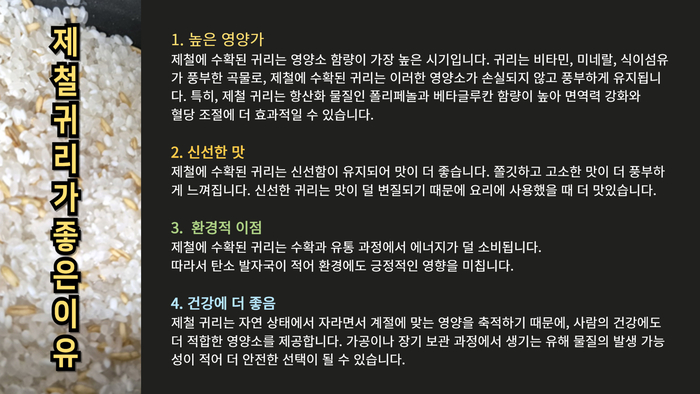 제철 귀리가 좋은 이유 1. 높은 영양가 제철에 수확된 귀리는 영양소 함량이 가장 높은 시기입니다. 귀리는 비타민, 미네랄, 식이섬유가 풍부한 곡물로, 제철에 수확된 귀리는 이러한 영양소가 손실되지 않고 풍부하게 유지됩니다. 특히, 제철 귀리는 항산화 물질인 폴리페놀과 베타글루칸 함량이 높아 면역력 강화와 혈당 조절에 더 효과적일 수 있습니다. 2. 신선한 맛 제철에 수확된 귀리는 신선함이 유지되어 맛이 더 좋습니다. 쫄깃하고 고소한 맛이 더 풍부하게 느껴집니다. 신선한 귀리는 맛이 덜 변질되기 때문에 요리에 사용했을 때 더 맛있습니다. 3. 환경적 이점 제철에 수확된 귀리는 수확과 유통 과정에서 에너지가 덜 소비됩니다. 따라서 탄소 발자국이 적어 환경에도 긍정적인 영향을 미칩니다. 4. 건강에 더 좋음 제철 귀리는 자연 상태에서 자라면서 계절에 맞는 영양을 축적하기 때문에, 사람의 건강에도 더 적합한 영양소를 제공합니다. 가공이나 장기 보관 과정에서 생기는 유해 물질의 발생 가능성이 적어 더 안전한 선택이 될 수 있습니다.
