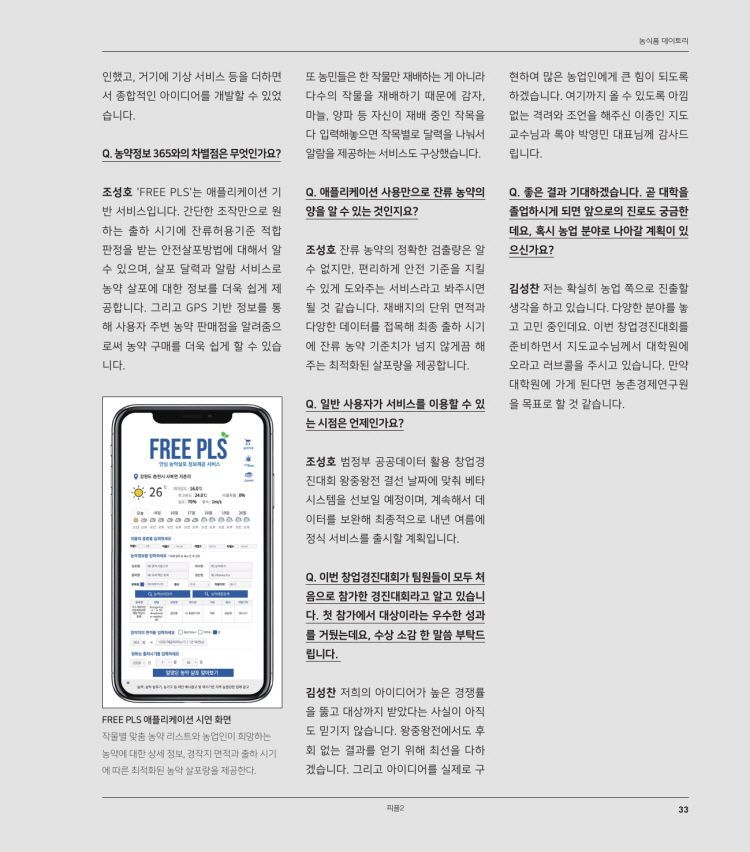 농식품 대이토리
인했고, 거기에 기상 서비스 등을 더하면 서 종합적인 아이디어를 개발할 수 있었 습니다.
또 농민들은 한 작물만 재배하는 게 아니라 현하여 많은 농업인에게 큰 힘이 되도록 다수의 작물을 재배하기 때문에 감자, 하겠습니다. 여기까지 올 수 있도록 아낌 마늘, 양파 등 자신이 재배 중인 작목을 없는 격려와 조언을 해주신 이종인 지도 다 입력해놓으면 작목별로 달력을 나눠서 교수님과 록야 박영민 대표님께 감사드 알람을 제공하는 서비스도 구상했습니다. 이 립니다.
Q. 농약정보 365와의 차별점은 무엇인가요?
조성호 'FREE PLS'는 애플리케이션 기 Q. 애플리케이션 사용만으로 잔류 농약의 | Q. 좋은 결과 기대하겠습니다. 곧 대학을 반 서비스입니다. 간단한 조작만으로 원 | 양을 알 수 있는 것인지요?
졸업하시게 되면 앞으로의 진로도 궁금한 하는 출하 시기에 잔류허용기준 적합
데요. 혹시 농업 분야로 나아갈 계획이 있 판정을 받는 안전살포방법에 대해서 알 조성호 잔류 농약의 정확한 검출량은 알 으신가요? 수 있으며, 살포 달력과 알람 서비스로 수 없지만, 편리하게 안전 기준을 지킬 농약 살포에 대한 정보를 더욱 쉽게 제 수 있게 도와주는 서비스라고 봐주시면 김성찬 저는 확실히 농업 폭으로 진출할 공합니다. 그리고 GPS 기반 정보를 동 될 것 같습니다. 재배지의 단위 면적과 생각을 하고 있습니다. 다양한 분야를 놓 해 사용자 주변 농약 판매점을 알려줌으 다양한 데이터를 접목해 최종 출하 시기 고 고민 중인데요. 이번 창업경진대회를 로써 농약 구매를 더욱 쉽게 할 수 있습 에 잔류 농약 기준치가 넘지 않게끔 해 준비하면서 지도교수님께서 대학원에 니다. 주는 최적화된 살포량을 제공합니다. 오라고 러브콜을 주시고 있습니다. 만약
대학원에 가게 된다면 농촌경제연구원 Q. 일반 사용자가 서비스를 이용할 수 있 을 목표로 할 것 같습니다.
는 시점은 언제인가요? FREE PLS
조성호 범정부 공공데이터 활용 창업경
진대회 왕중왕전 결선 날짜에 맞춰 베타 226
시스템을 선보일 예정이며, 계속해서 데 이터를 보완해 최종적으로 내년 여름에 정식 서비스를 출시할 계획입니다.
BODSSDDDDD
Q. 이번 창업경진대회가 팀원들이 모두 처 음으로 참가한 경진대회라고 알고 있습니 다. 첫 참가에서 대상이라는 우수한 성과 를 거뒀는데요, 수상 소감 한 말씀 부탁드 립니다.
FREE PLS 애플리케이션 시연 화면 작물별 맞춤 농약 리스트와 농업인이 희망하는 농약에 대한 상세 정보, 경작지 면적과 출하시기 이 에 따른 최적화된 농약 살포량을 제공한다.
김성찬 저희의 아이디어가 높은 경쟁률 을 뚫고 대상까지 받았다는 사실이 아직 도 믿기지 않습니다. 왕중왕전에서도 후 회 없는 결과를 얻기 위해 최선을 다하 겠습니다. 그리고 아이디어를 실제로 구
