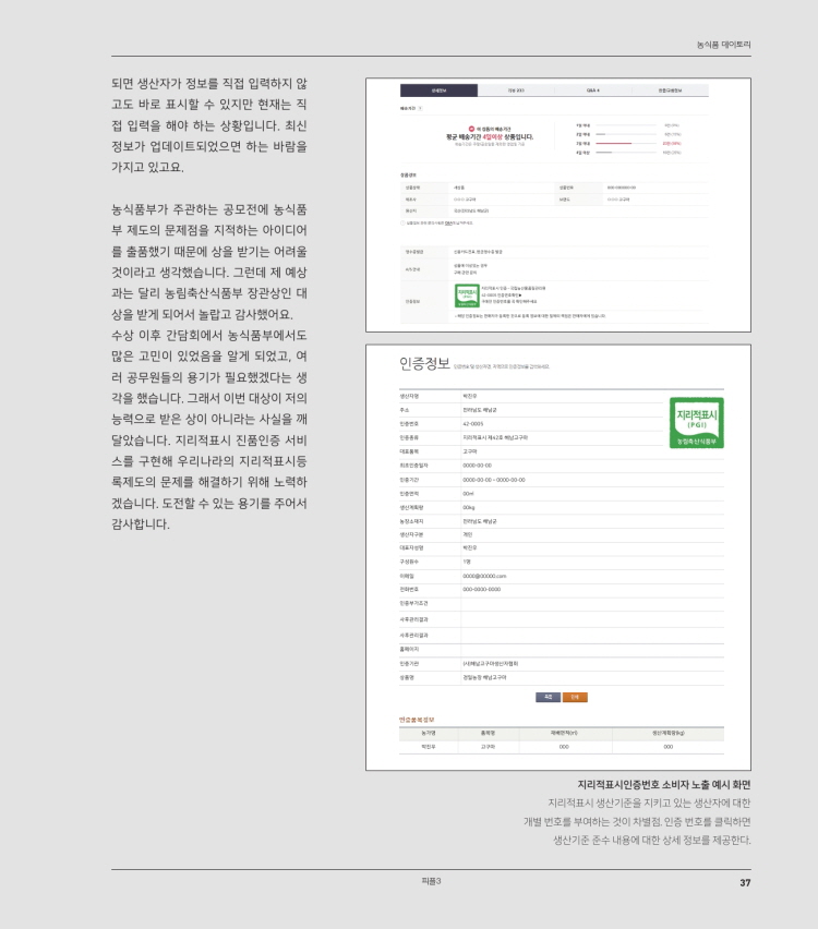 농식품 대이토리
되면 생산자가 정보를 직접 입력하지 않 고도 바로 표시할 수 있지만 현재는 직 접 입력을 해야 하는 상황입니다. 최신 정보가 업데이트되었으면 하는 바람을 가지고 있고요.
군 배송기간
이상
집니다.
농식품부가 주관하는 공모전에 농식품 부 제도의 문제점을 지적하는 아이디어 를 출품했기 때문에 상을 받기는 어려울 것이라고 생각했습니다. 그런데 제 예상 과는 달리 농림축산식품부 장관상인 대 상을 받게 되어서 놀랍고 감사했어요. 수상 이후 간담회에서 농식품부에서도 많은 고민이 있었음을 알게 되었고, 여 러 공무원들의 용기가 필요했겠다는 생 각을 했습니다. 그래서 이번 대상이 저의 능력으로 받은 상이 아니라는 사실을 깨 달았습니다. 지리적표시 진품인증 서비 스를 구현해 우리나라의 지리적표시등 록제도의 문제를 해결하기 위해 노력하 겠습니다. 도전할 수 있는 용기를 주어서 감사합니다.
인증정보
지리적표시
지리적표시인증번호 소비자 노출 예시 화면, 지리적표시 생산기준을 지키고 있는 생산자에 대한 개별 번호를 부여하는 것이 차별점, 인증 번호를 클릭하면
생산기준 준수 내용에 대한 상세 정보를 제공한다.
피플3
