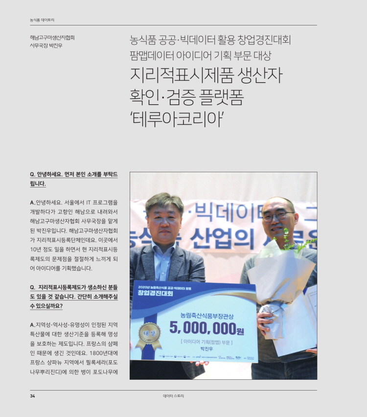 농식품 다이토리
해남고구마생산자협회 사무국장 박진우
농식품 공공 빅데이터 활용 창업경진대회 팜맵데이터 아이디어 기획 부문 대상 지리적표시제품 생산자 확인·검증플랫폼 '테루아코리아
Q. 안녕하세요. 먼저 본인 소개를 부탁드립니다.
A. 안녕하세요. 서울에서 IT 프로그램을 개발하다가 고향인 해남으로 내려와서 해남고구마생산자협회 사무국장을 맡게 된 박진우입니다. 해남고구마생산자협회 가 지리적표시등록단체인데요. 이곳에서 10년 정도 일을 하면서 현 지리적표시등 록제도의 문제점을 절절하게 느끼게 되어 아이디어를 기획했습니다.
·빅데이터 - 산업의
Q. 지리적표시등록제도가 생소하신 분들 도 있을 것 같습니다. 간단히 소개해주실 수 있으실까요?
2020 창업경진대회
농림축산식품부장관상
| (대상)
5,000,000원
A. 지역성 · 역사성 · 유명성이 인정된 지역 특산물에 대한 생산기준을 등록해 명성 을 보호하는 제도입니다. 프랑스의 샴페 인 때문에 생긴 것인데요. 1800년대에 프랑스 샹파뉴 지역에서 필록세라(포도 나무뿌리진디)에 의한 병이 포도나무에
[아이디어 기획() 부문 ]
박진우
데이터 스토리
