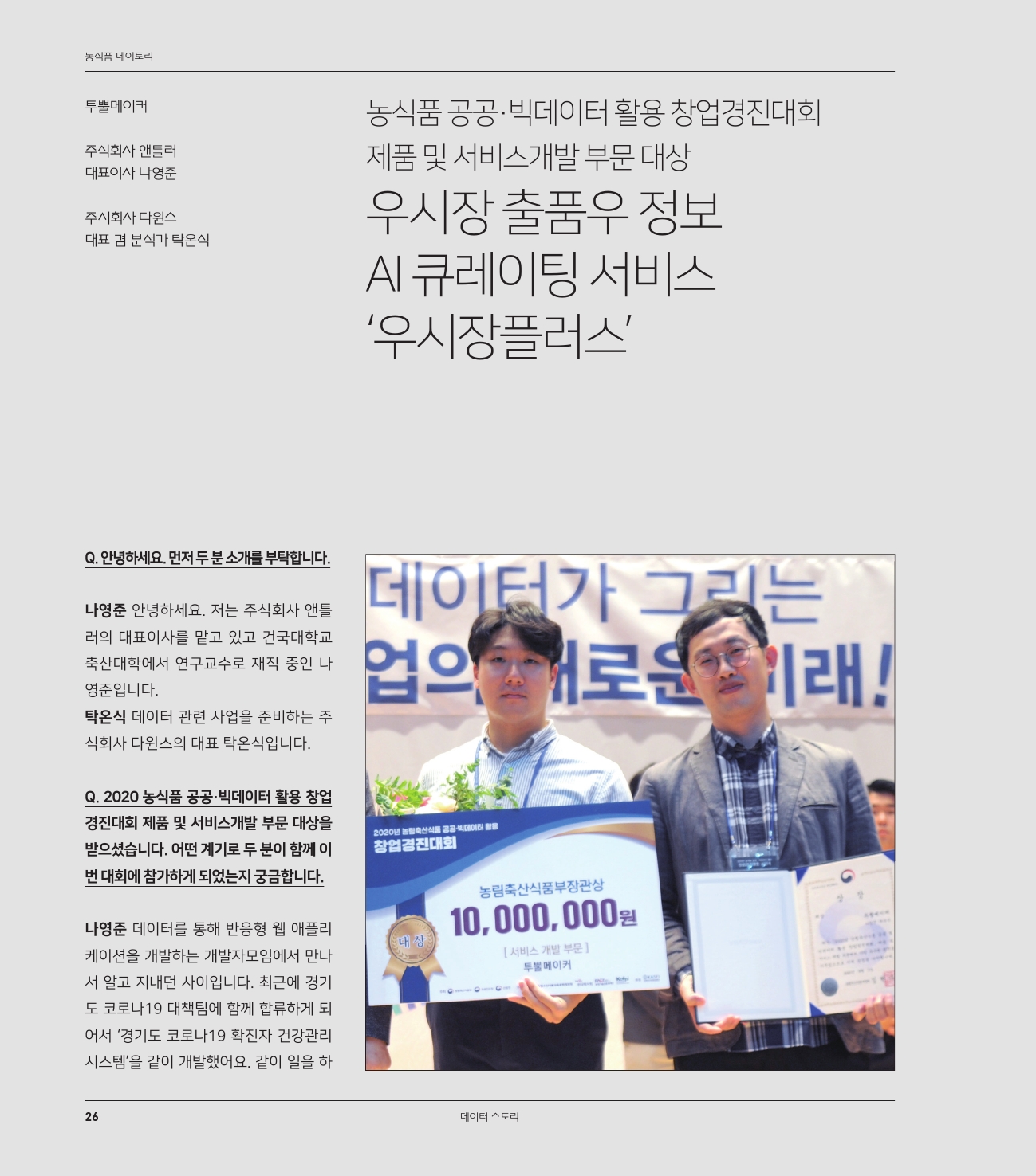 농식품 공공·빅데이터 활용 창업경진대회 제품 및 서비스개발 부문 대상
우시장 출품우 정보 AI 큐레이팅 서비스 ‘우시장플러스’

투뿔메이커
나영준 주식회사 앤틀러 대표이사
탁온식 주시회사 다윈스 대표 겸 분석가

Q. 안녕하세요. 먼저 두 분 소개를 부탁합니다.
나영준	안녕하세요. 저는 주식회사 앤틀러의 대표이사를 맡고 있고 건국대학교 축산대학에서 연구교수로 재직 중인 나영준입니다.
탁온식	데이터 관련 사업을 준비하는 주식회사 다윈스의 대표 탁온식입니다.

Q. 2020 농식품 공공·빅데이터 활용 창업경진대회 제품 및 서비스개발 부문 대상을 받으셨습니다. 어떤 계기로 두 분이 함께 이번 대회에 참가하게 되었는지 궁금합니다.
나영준	데이터를 통해 반응형 웹 애플리케이션을 개발하는 개발자모임에서 만나서 알고 지내던 사이입니다. 최근에 경기도 코로나19 대책팀에 함께 합류하게 되어서 ‘경기도 코로나19 확진자 건강관리시스템’을 같이 개발했어요. 같이 일을 하