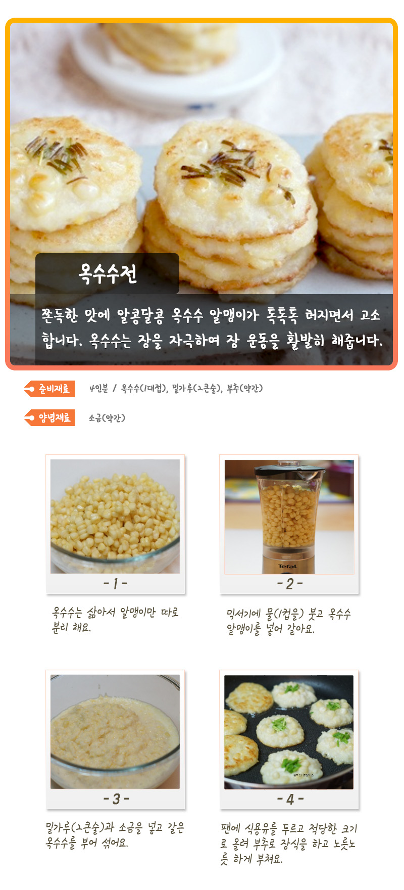 옥수수전 쫀득한 맛에 알콩달콩 옥수수 알맹이가 톡톡톡 터지면서 고소합니다. 옥수수는 장을 자극하여 장 운동을 활발히 해줍니다. 준비재료 4인분 / 옥수수(1대접), 밀가루(2큰술), 부추(약간) 양념재료 소금(약간) -1- 옥수수는 삶아서 알맹이만 따로 분리 해요. -2- 믹서기에 물(1컵을) 붓고 옥수수 알맹이를 넣어 갈아요. -3- 밀가루(2큰술)과 소금을 넣고 갈은 옥수수를 부어 섞어요. -4- 팬에 식용유를 두르고 적당한 크기로 올려 부추로 장식을 하고 노릇노릇하게 부쳐요.