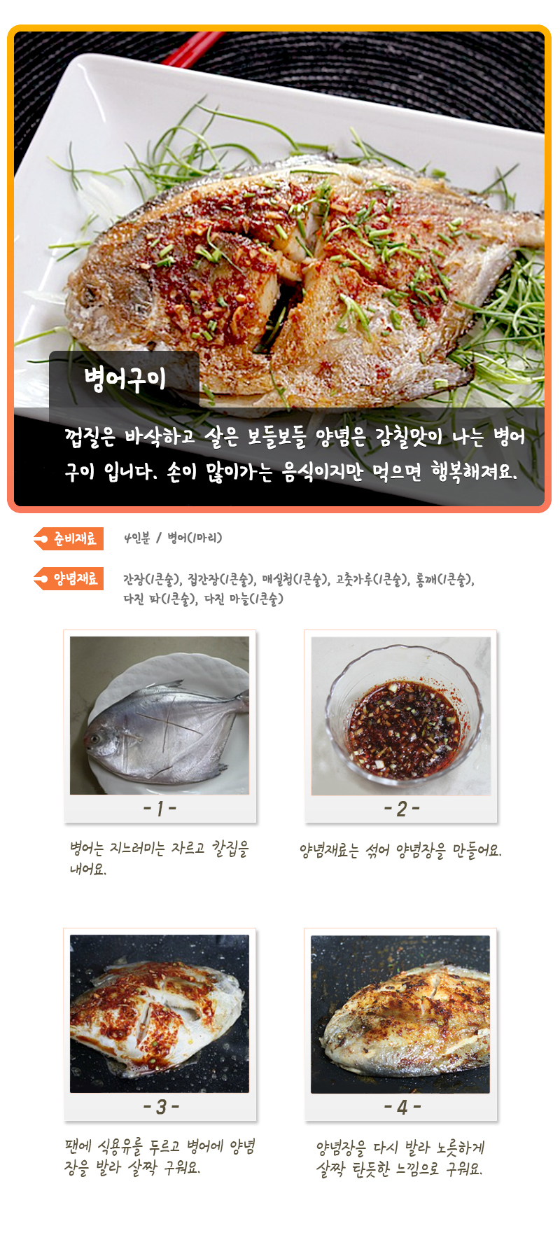 병어구이.jpg 병어구이 껍질은 바삭하고 살은 보들보들 양념은 감칠맛이 나는 병어구이 입니다. 손이 많이가는 음식이지만 먹으면 행복해져요. 준비재료 4인분 / 병어(1마리) 양념재료 간장(1큰술), 집간장(1큰술), 매실청(1큰술), 고춧가루(1큰술), 통깨(!큰술), 다진 파(1큰술), 다진 마늘(1큰술) -1- 병어는 지느러미는 자르고 칼집을 내어요. -2- 양념재료는 섞어 양념장을 만들어요. -3- 팬에 식용유를 두르고 병어에 양념장을 발라 살짝 구워요. -4- 양념장을 다시 발라 노릇하게 살짝 탄듯한 느낌으로 구워요.