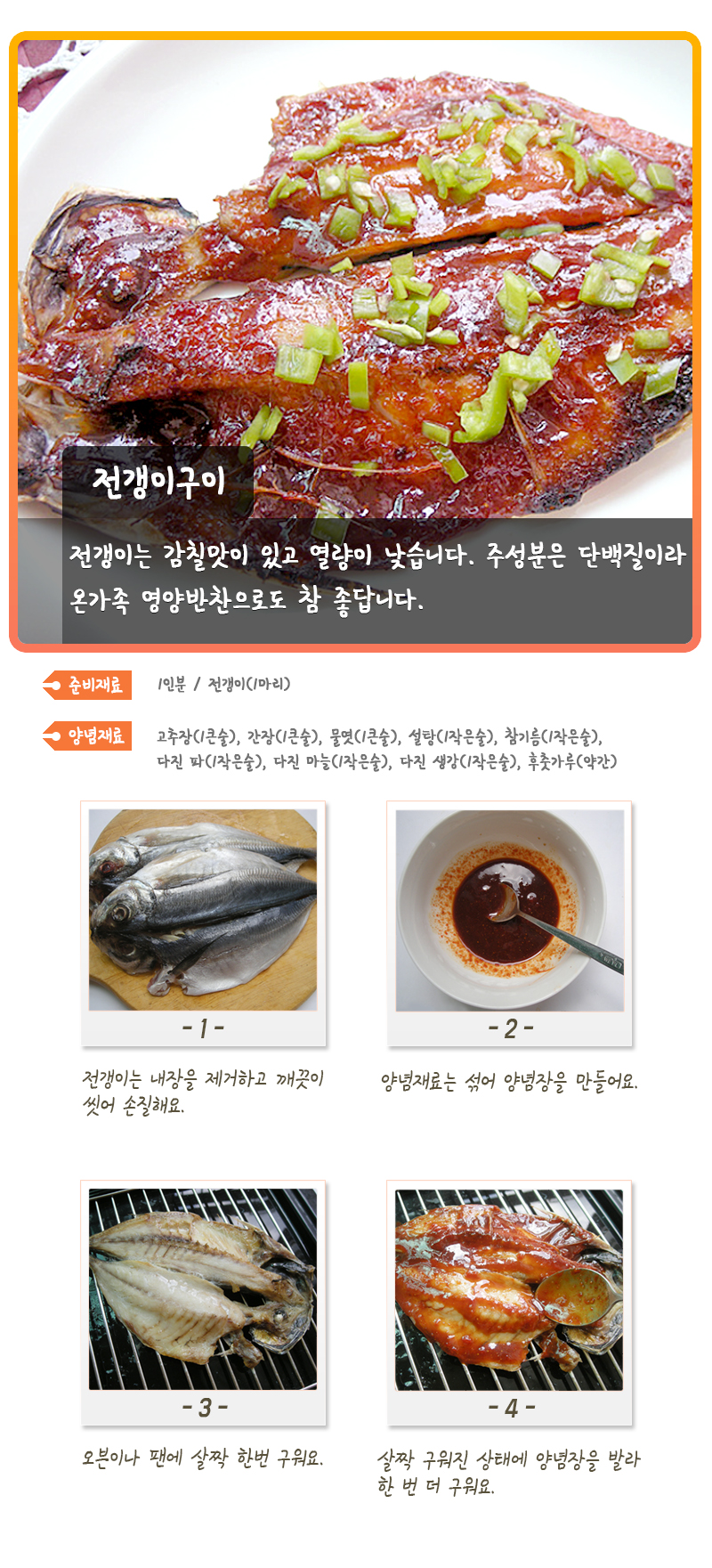 전갱이구이 전갱이는 감칠맛이 있고 열량이 낮습니다. 주성분은 단백질이라 온가족 영양반찬으로도 참 좋답니다. 준비재료 1인분 / 전갱이(1마리) 양념재료 고추장(1큰술), 간장(1큰술), 물엿(1큰술), 설탕(1작은술), 참기름(1작은술), 다진 파(1작은술), 다진 마늘(1작은술), 다진 생강(1작은술), 후춧가루(약간) -1- 전갱이는 내장을 제거하고 깨끗이 씻어 손질해요. -2- 양념재료는 섞어 양념장을 만들어요. -3- 오븐이나 팬에 살짝 한번 구워요. -4- 살짝 구워진 상태에 양념장을 발라 한 번 더 구워요.